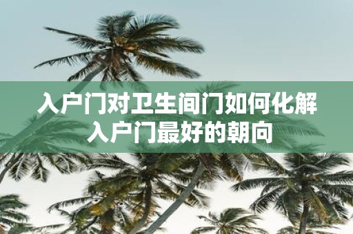 入户门对卫生间门如何化解 入户门最好的朝向