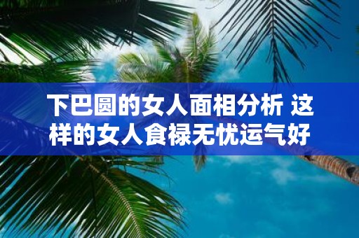 下巴圆的女人面相分析 这样的女人食禄无忧运气好
