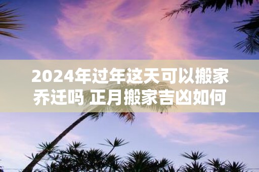 2025年过年这天可以搬家乔迁吗 正月搬家吉凶如何