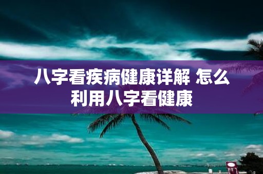 八字看疾病健康详解 怎么利用八字看健康