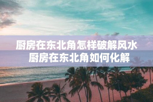 厨房在东北角怎样破解风水 厨房在东北角如何化解