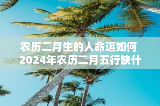 农历二月生的人命运如何 2025年农历二月五行缺什么