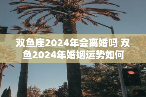 双鱼座2025年会离婚吗 双鱼2025年婚姻运势如何