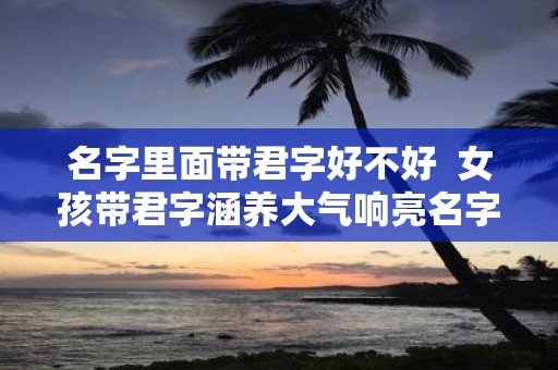 名字里面带君字好不好 女孩带君字涵养大气响亮名字