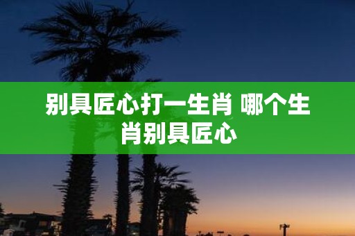 别具匠心打一生肖 哪个生肖别具匠心