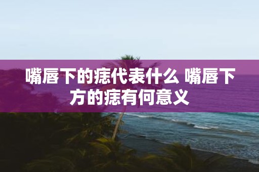 嘴唇下的痣代表什么 嘴唇下方的痣有何意义