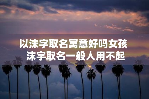 以沫字取名寓意好吗女孩 沫字取名一般人用不起