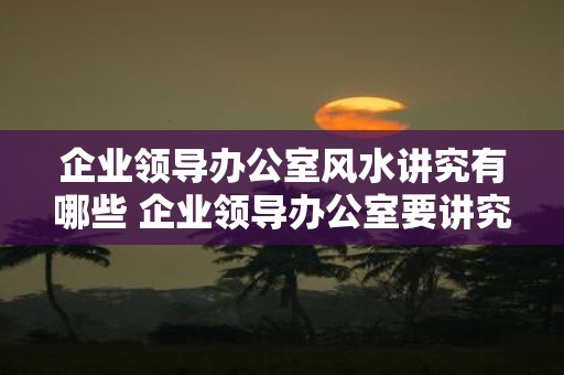 企业领导办公室风水讲究有哪些 企业领导办公室要讲究哪些风水