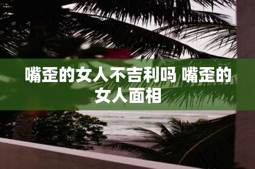 嘴歪的女人不吉利吗 嘴歪的女人面相