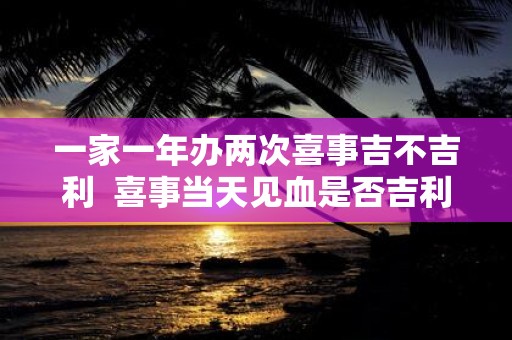 一家一年办两次喜事吉不吉利 喜事当天见血是否吉利