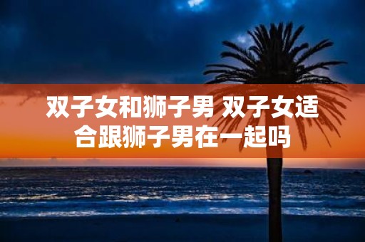 双子女和狮子男 双子女适合跟狮子男在一起吗
