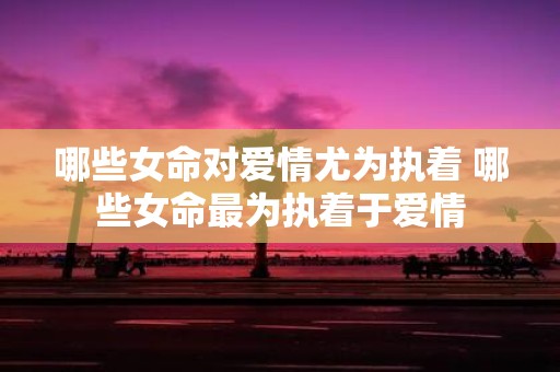 哪些女命对爱情尤为执着 哪些女命最为执着于爱情