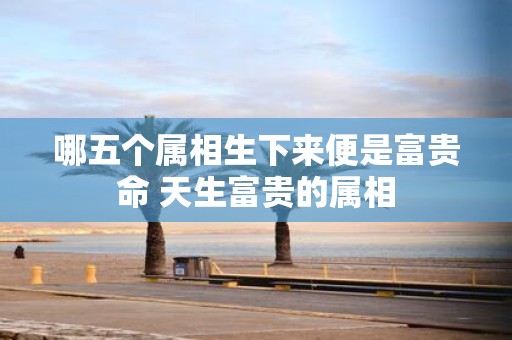 哪五个属相生下来便是富贵命 天生富贵的属相