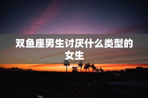 双鱼座男生讨厌什么类型的女生