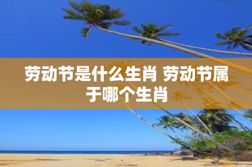 劳动节是什么生肖 劳动节属于哪个生肖
