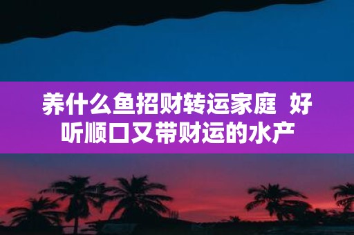 养什么鱼招财转运家庭 好听顺口又带财运的水产