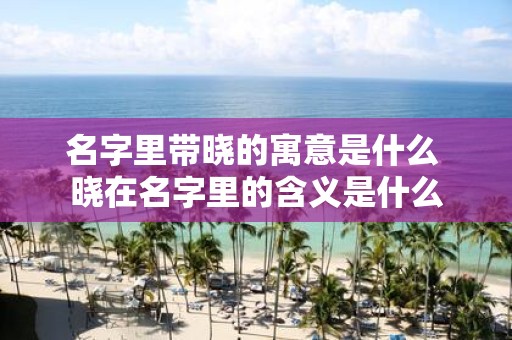 名字里带晓的寓意是什么 晓在名字里的含义是什么