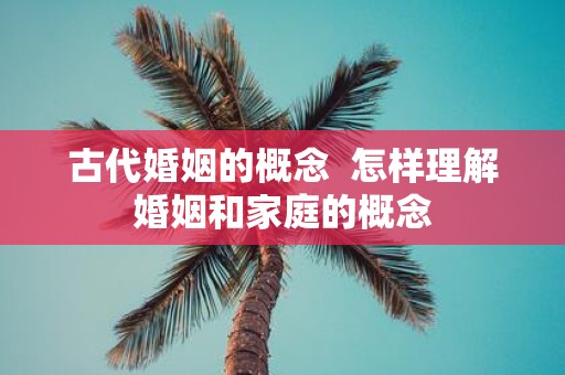 古代婚姻的概念 怎样理解婚姻和家庭的概念