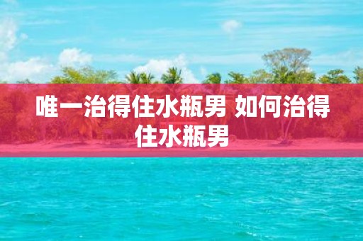 唯一治得住水瓶男 如何治得住水瓶男