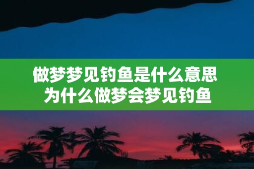 做梦梦见钓鱼是什么意思 为什么做梦会梦见钓鱼
