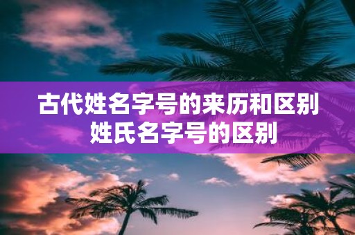 古代姓名字号的来历和区别 姓氏名字号的区别