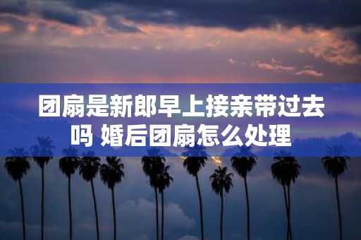 团扇是新郎早上接亲带过去吗 婚后团扇怎么处理