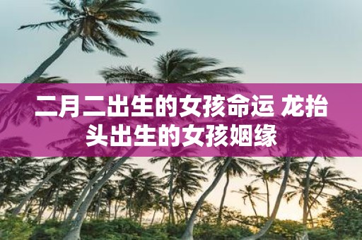 二月二出生的女孩命运 龙抬头出生的女孩姻缘
