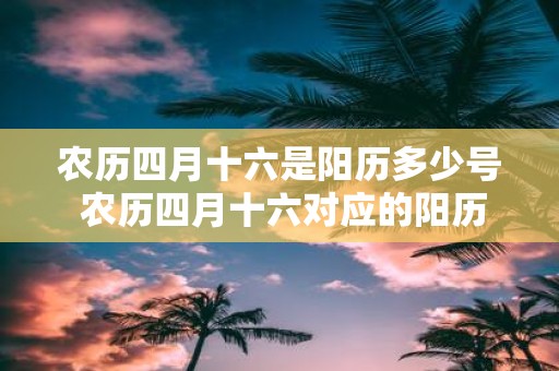 农历四月十六是阳历多少号 农历四月十六对应的阳历日期是什么