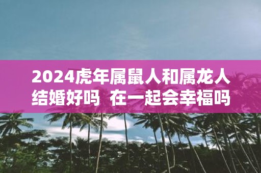 2025虎年属鼠人和属龙人结婚好吗 在一起会幸福吗