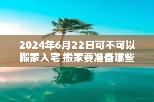 2025年6月22日可不可以搬家入宅 搬家要准备哪些东西