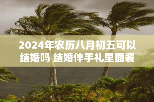 2025年农历八月初五可以结婚吗 结婚伴手礼里面装什么