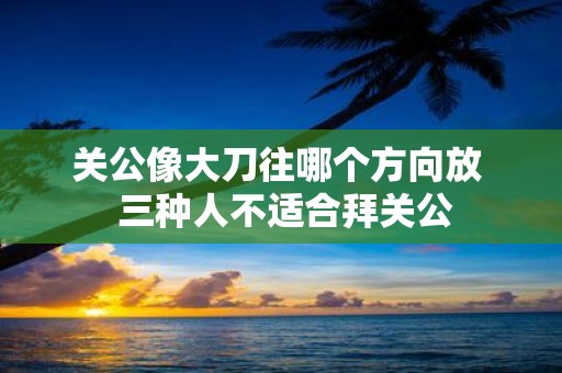 关公像大刀往哪个方向放 三种人不适合拜关公