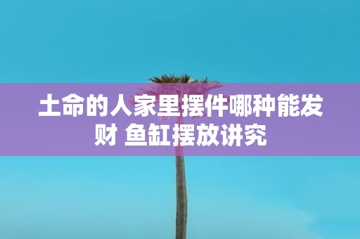 土命的人家里摆件哪种能发财 鱼缸摆放讲究
