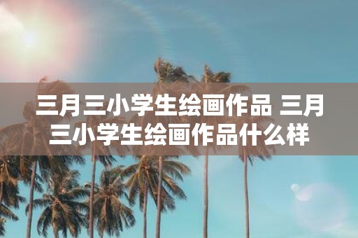 三月三小学生绘画作品 三月三小学生绘画作品什么样