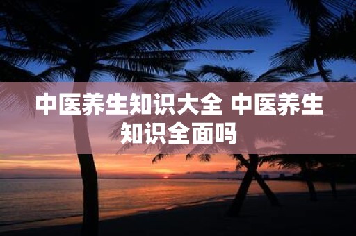 中医养生知识大全 中医养生知识全面吗