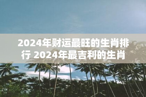 2025年财运最旺的生肖排行 2025年最吉利的生肖