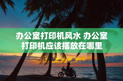 办公室打印机风水 办公室打印机应该摆放在哪里