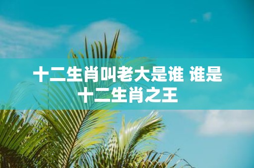 十二生肖叫老大是谁 谁是十二生肖之王
