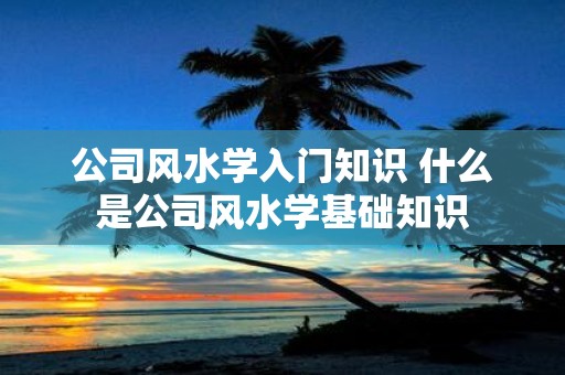 公司风水学入门知识 什么是公司风水学基础知识