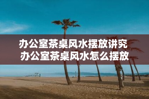 办公室茶桌风水摆放讲究 办公室茶桌风水怎么摆放