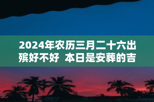 2025年农历三月二十六出殡好不好 本日是安葬的吉日吗