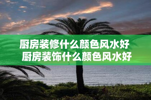 厨房装修什么颜色风水好 厨房装饰什么颜色风水好