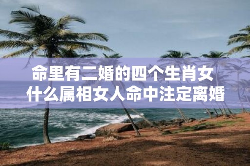 命里有二婚的四个生肖女 什么属相女人命中注定离婚二婚