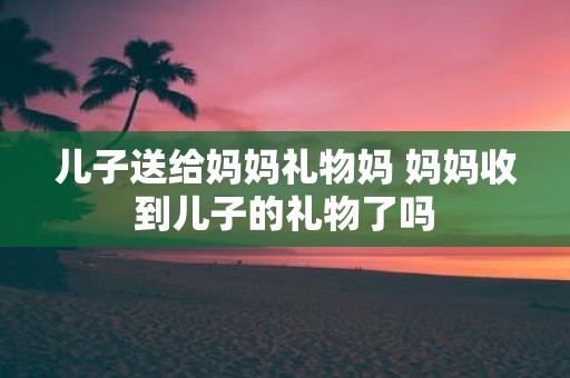 儿子送给妈妈礼物妈 妈妈收到儿子的礼物了吗
