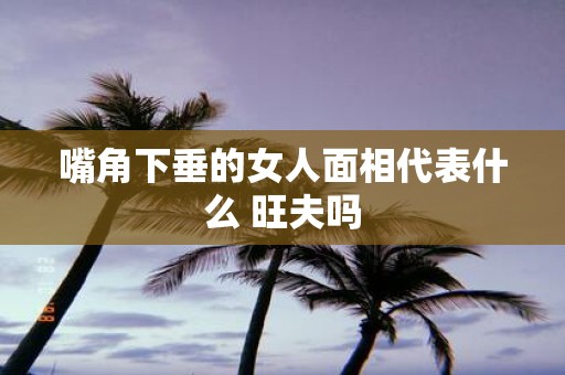 嘴角下垂的女人面相代表什么 旺夫吗
