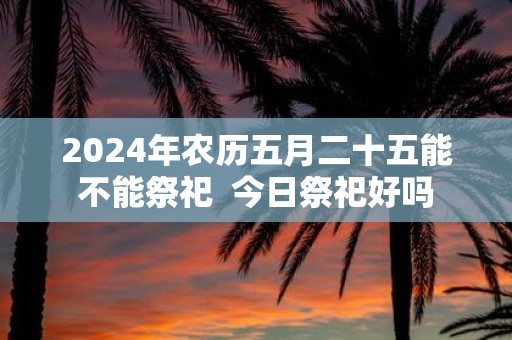 2025年农历五月二十五能不能祭祀 今日祭祀好吗