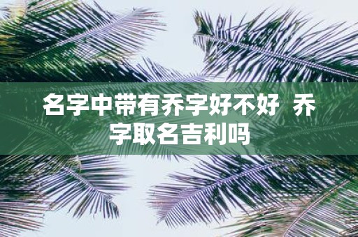 名字中带有乔字好不好 乔字取名吉利吗