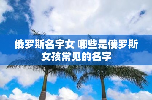 俄罗斯名字女 哪些是俄罗斯女孩常见的名字