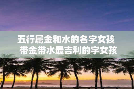 五行属金和水的名字女孩 带金带水最吉利的字女孩