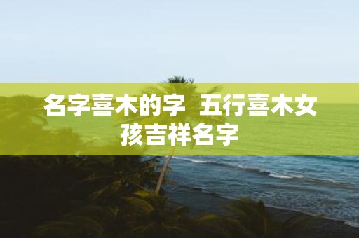 名字喜木的字 五行喜木女孩吉祥名字